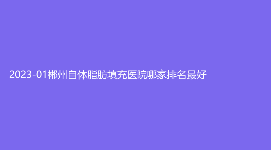 2023-01郴州自體脂肪填充醫(yī)院哪家排名好？愛思特、希美、市明華醫(yī)院醫(yī)學(xué)科等機(jī)構(gòu)穩(wěn)居前三！