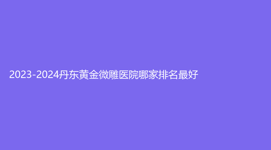 2023-2024丹東黃金微雕醫(yī)院哪家排名好？