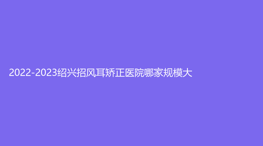 2022-2023紹興招風(fēng)耳矯正醫(yī)院哪家規(guī)模大？