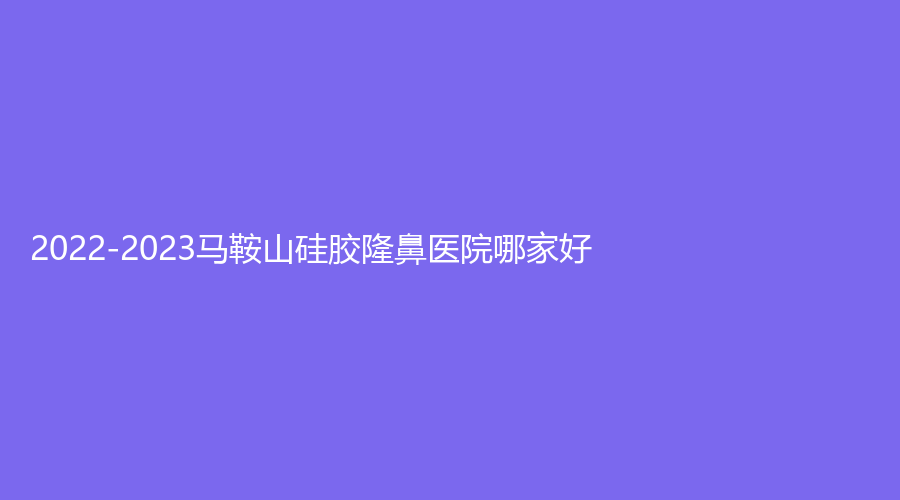 2022-2023馬鞍山硅膠隆鼻醫(yī)院哪家好？容妍診所、柯匯、顏麗等機(jī)構(gòu)哪家便宜？