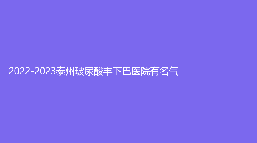 2022-2023泰州玻尿酸豐下巴醫(yī)院有名氣？曼陀羅、麗都、靖江麗人婦科醫(yī)院微創(chuàng)中心等機(jī)構(gòu)哪家好？