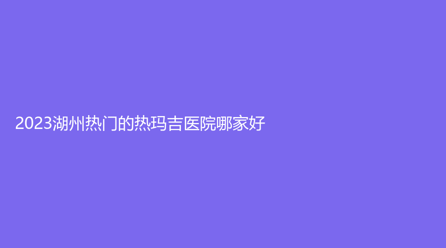 2023湖州熱門的熱瑪吉醫(yī)院哪家好？