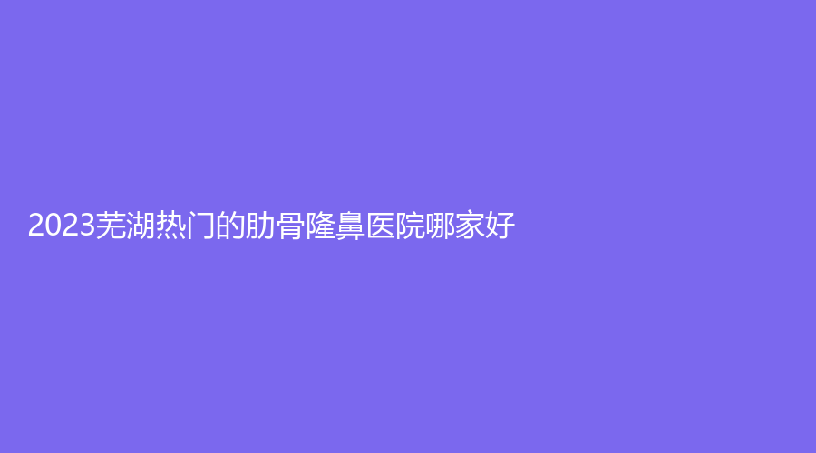 2023蕪湖熱門的肋骨隆鼻醫(yī)院哪家好？