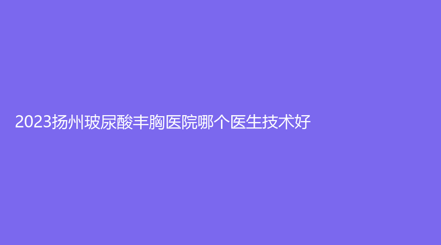 2023揚(yáng)州玻尿酸豐胸醫(yī)院哪個(gè)醫(yī)生技術(shù)好？