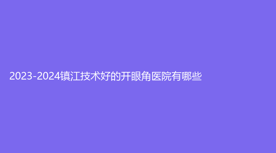 2023-2024鎮(zhèn)江技術(shù)好的開眼角醫(yī)院有哪些？丹陽星范、南京醫(yī)科大學(xué)友誼分院、句容美萊潤麗等機(jī)構(gòu)哪家好？