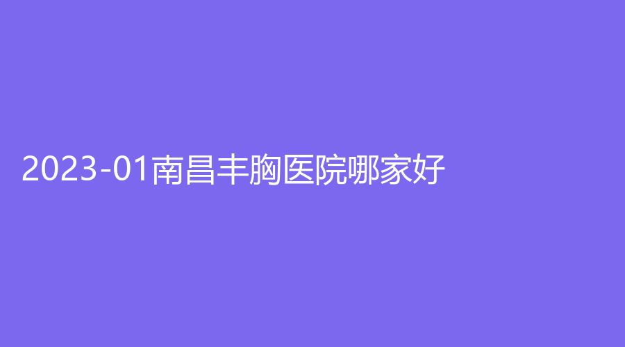 2023-01南昌豐胸醫(yī)院哪家好？亙美寶時(shí)婕、韓雅診所、市第二醫(yī)院中心等機(jī)構(gòu)榜上有名！