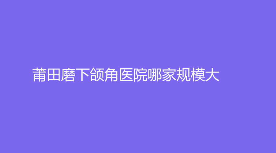 莆田磨下頜角醫(yī)院哪家規(guī)模大？