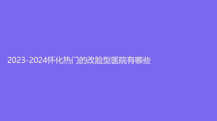 2023-2024懷化熱門的改臉型醫(yī)院有哪些？