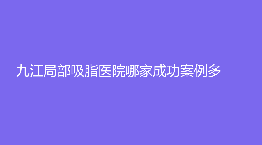 九江局部吸脂醫(yī)院哪家成功案例多？學(xué)院附屬醫(yī)院科、柔本麗格、瑞昌恩美等機(jī)構(gòu)穩(wěn)居前五！