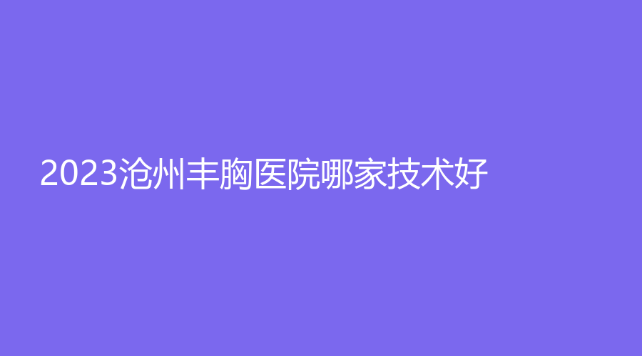 2023滄州豐胸醫(yī)院哪家技術(shù)好？奧拉克、靜港診所、星范等機構(gòu)登頂前五！