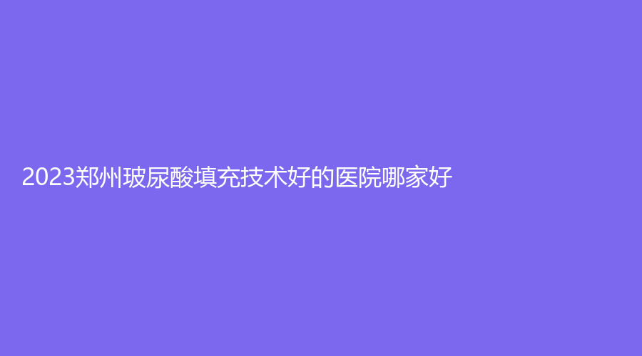 2023鄭州玻尿酸填充技術(shù)好的醫(yī)院哪家好？