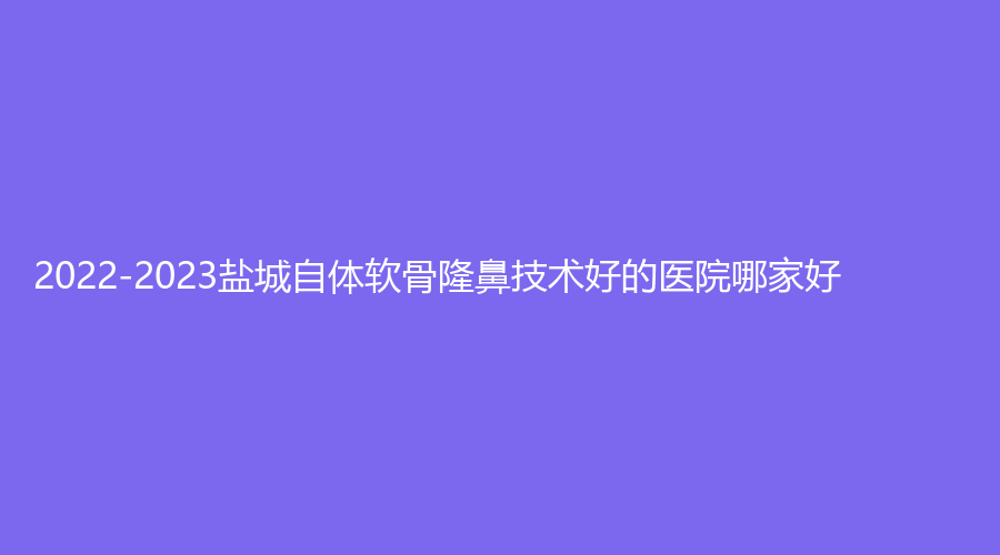 2022-2023鹽城自體軟骨隆鼻技術(shù)好的醫(yī)院哪家好？