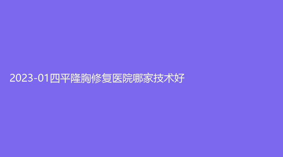 2023-01四平隆胸修復(fù)醫(yī)院哪家技術(shù)好？市中心醫(yī)院外科、英俊診所、崔鵬診所等機(jī)構(gòu)哪家正規(guī)？