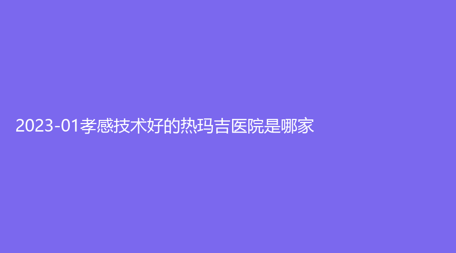 2023-01孝感技術(shù)好的熱瑪吉醫(yī)院是哪家？環(huán)亞診所、安麗爾診所、現(xiàn)代儷人醫(yī)院科等機(jī)構(gòu)哪家醫(yī)生專業(yè)？