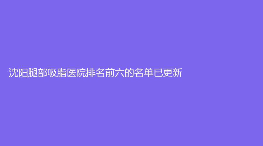 沈陽(yáng)腿部吸脂醫(yī)院排名前六的名單已更新！美麗會(huì)、紅葉診所、百嘉麗等機(jī)構(gòu)哪個(gè)專業(yè)？