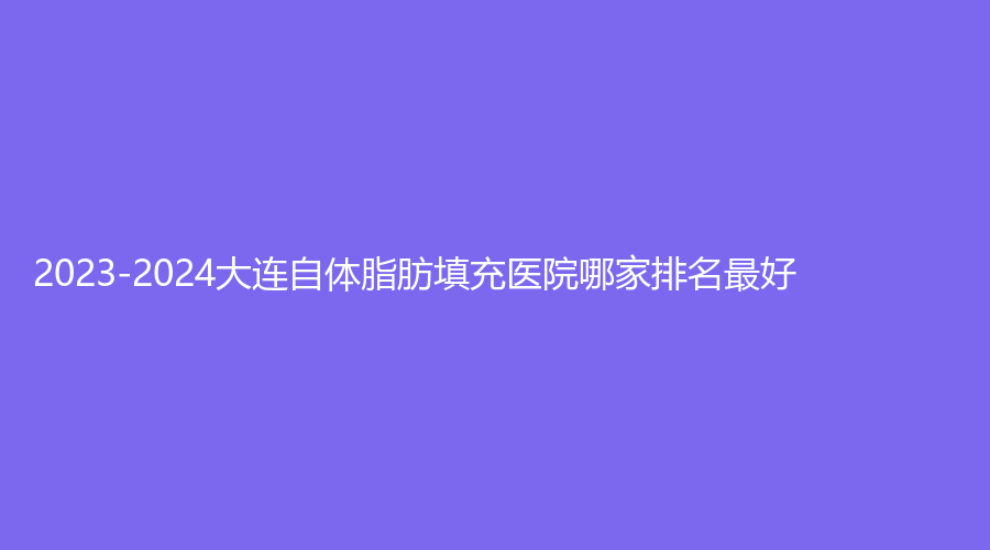 2023-2024大連自體脂肪填充醫(yī)院哪家排名好？