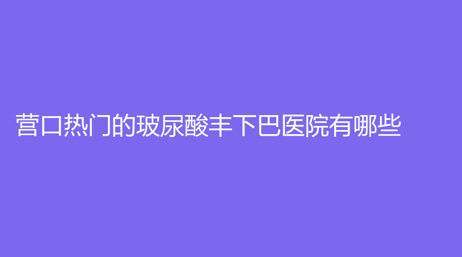 營口熱門的玻尿酸豐下巴醫(yī)院有哪些？康藝診所、眼病醫(yī)院、