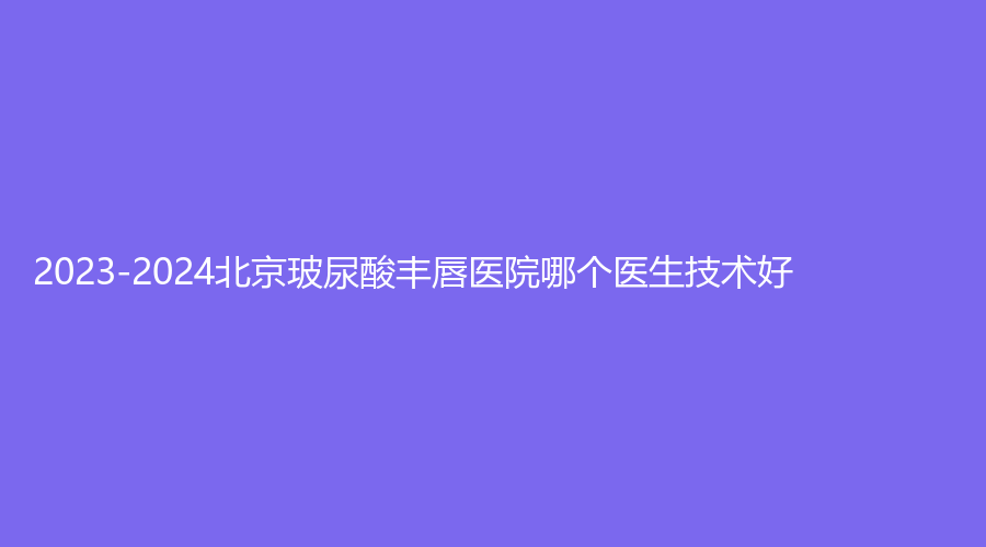 2023-2024北京玻尿酸豐唇醫(yī)院哪個(gè)醫(yī)生技術(shù)好？國(guó)醫(yī)康（原丁春艷）診所、倍宜診所、楚諾診所等機(jī)構(gòu)哪個(gè)案例多？
