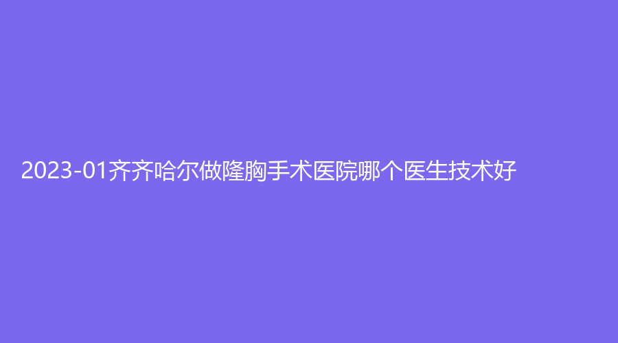 2023-01齊齊哈爾做隆胸手術(shù)醫(yī)院哪個(gè)醫(yī)生技術(shù)好？