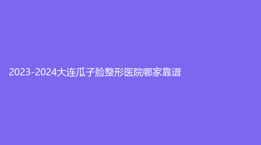2023-2024大連瓜子臉整形醫(yī)院哪家靠譜？