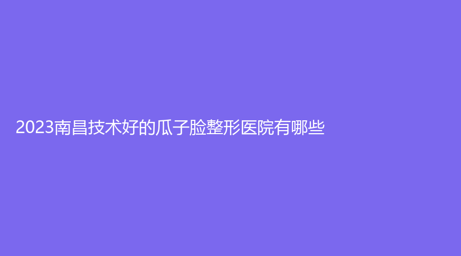2023南昌技術(shù)好的瓜子臉整形醫(yī)院有哪些？