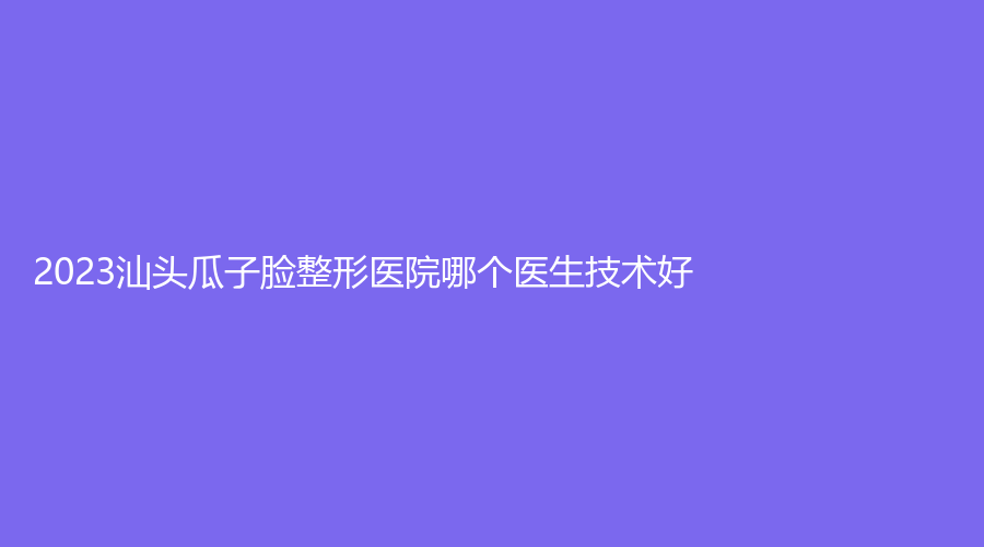 2023汕頭瓜子臉整形醫(yī)院哪個(gè)醫(yī)生技術(shù)好？