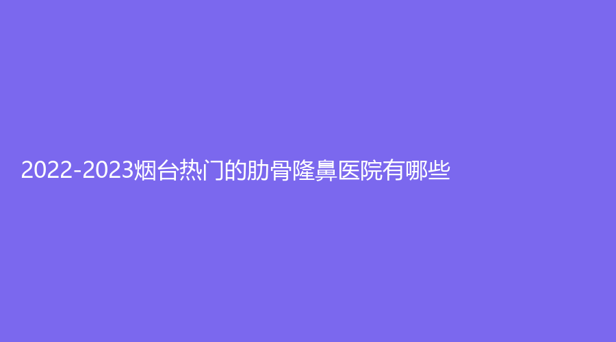 2022-2023煙臺(tái)熱門的肋骨隆鼻醫(yī)院有哪些？綠葉愛(ài)麗美、匯美、知顏等機(jī)構(gòu)位列前