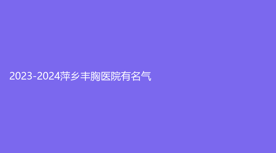 2023-2024萍鄉(xiāng)豐胸醫(yī)院有名氣？漢和醫(yī)院中心、希美診所、恒生診所等機(jī)構(gòu)不負(fù)眾望！