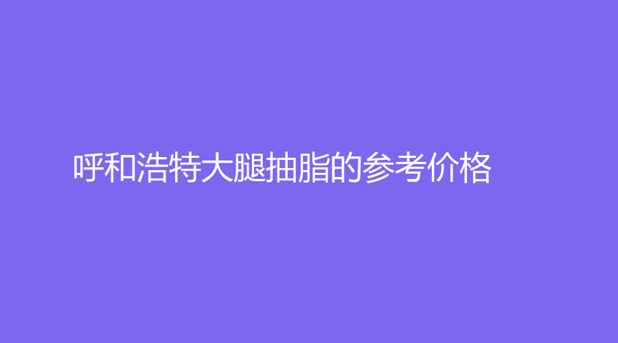 呼和浩特大腿抽脂的參考價格