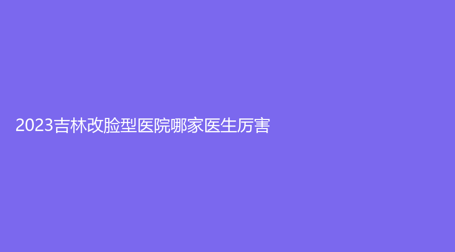 2023吉林改臉型醫(yī)院哪家醫(yī)生厲害？公主嶺嫣然門診、吉化集團總醫(yī)院燒傷科、延吉亞細亞等機構(gòu)位列前五！