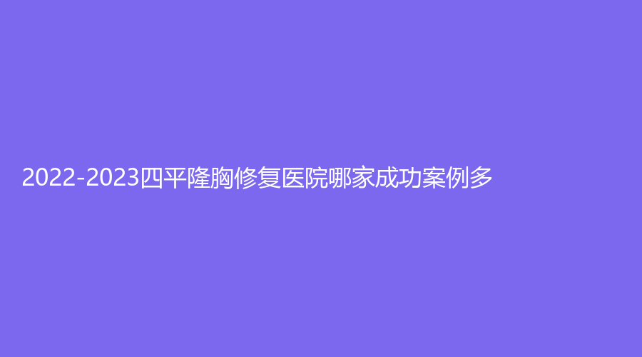 2022-2023四平隆胸修復(fù)醫(yī)院哪家成功案例多？崔鵬診所、楊玉杰診所、市中心醫(yī)院