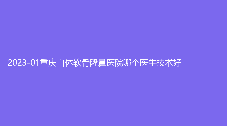 2023-01重慶自體軟骨隆鼻醫(yī)院哪個(gè)醫(yī)生技術(shù)好？新橋醫(yī)院中心、飛雀診所、瑞拉美耀（普拉新企望）等機(jī)構(gòu)哪家醫(yī)生專業(yè)？