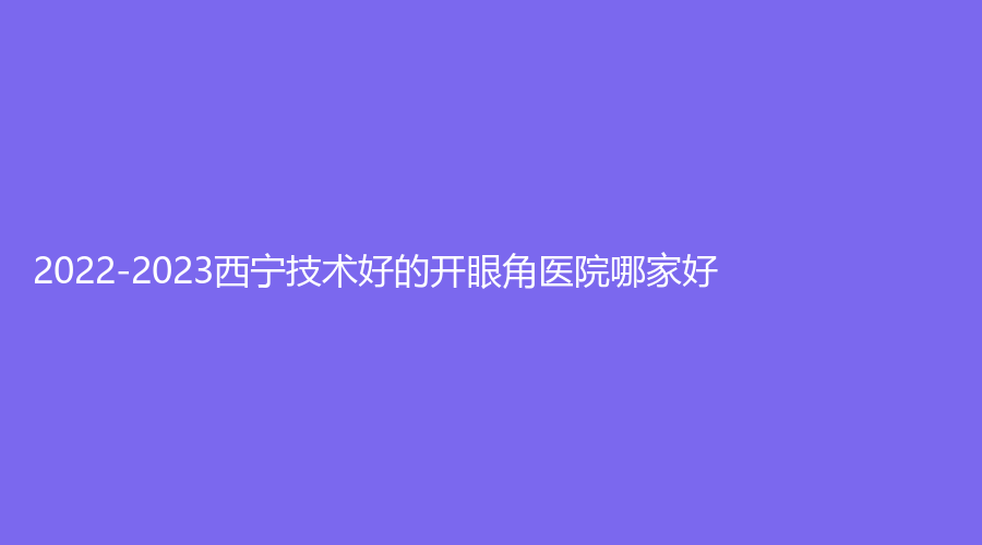 2022-2023西寧技術(shù)好的開眼角醫(yī)院哪家好？伊美業(yè)診所、恒生骨傷?？漆t(yī)院外科、量麗診所等機(jī)構(gòu)哪家好？