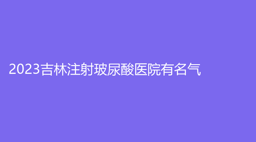 2023吉林注射玻尿酸醫(yī)院有名氣？集安徐秀云外科診所、延吉王桂英診所、善美寧等機構(gòu)哪個專業(yè)？