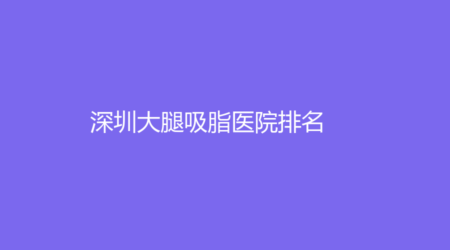2022-2023深圳大腿吸脂醫(yī)院哪家醫(yī)生厲害？藝星、陽光醫(yī)院、西諾等機(jī)構(gòu)哪家正規(guī)