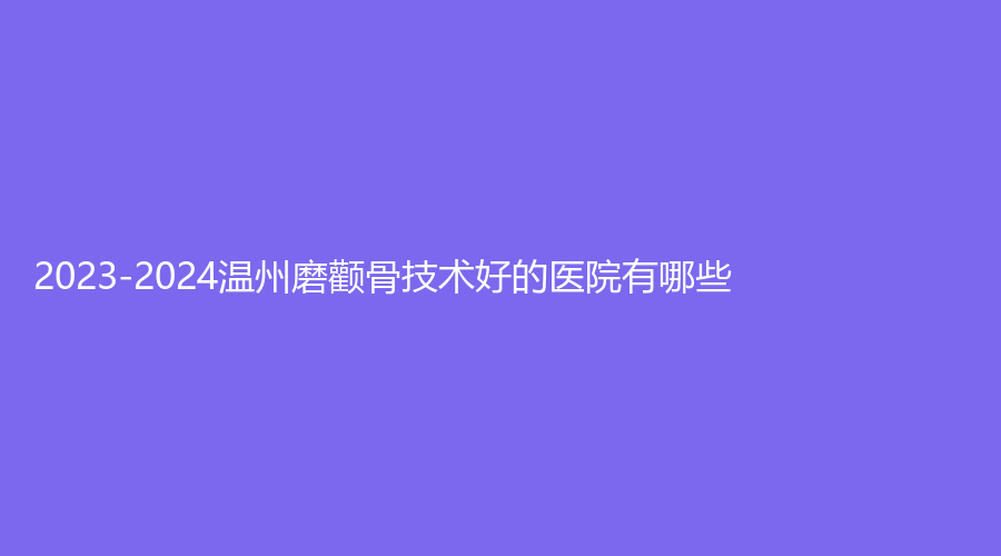 2023-2024溫州磨顴骨技術(shù)好的醫(yī)院有哪些？樂(lè)清樂(lè)美、原辰、同德醫(yī)院中心等機(jī)構(gòu)哪個(gè)便宜？