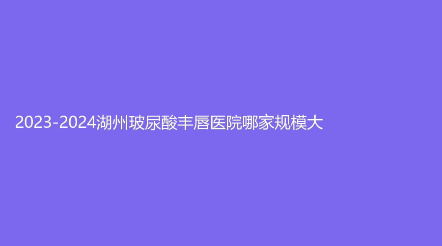 2023-2024湖州玻尿酸豐唇醫(yī)院哪家規(guī)模大？藝海診所、熹顏診所、陳笑等機構(gòu)榜上有名！