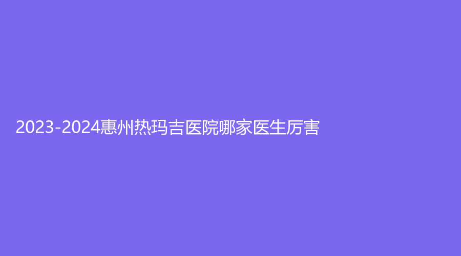 2023-2024惠州熱瑪吉醫(yī)院哪家醫(yī)生厲害？詩凡貝診所、元辰、納希美等機(jī)構(gòu)哪個(gè)效果好？