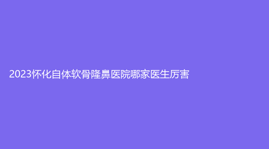 2023懷化自體軟骨隆鼻醫(yī)院哪家醫(yī)生厲害？歐陽美業(yè)診所、美蒂珂、億美思等機構(gòu)登頂前五！