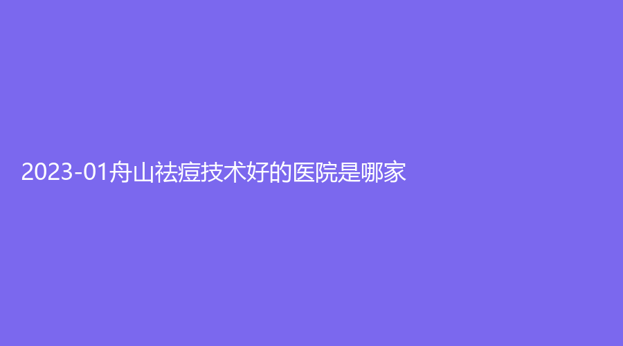 2023-01舟山祛痘技術好的醫(yī)院是哪家？醫(yī)院外科、沈虹診所、艾美等機構榮登榜首！