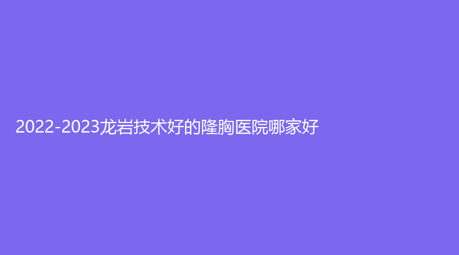 2022-2023龍巖技術(shù)好的隆胸醫(yī)院哪家好？市第二醫(yī)院燒傷科、星施外科、牡丹婦產(chǎn)醫(yī)院中心等機(jī)構(gòu)受追捧！