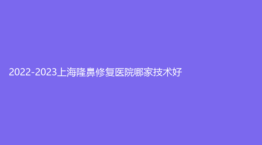 2022-2023上海隆鼻修復(fù)醫(yī)院哪家技術(shù)好？由美、仁愛醫(yī)院科、潔銘等機(jī)構(gòu)哪家正規(guī)？
