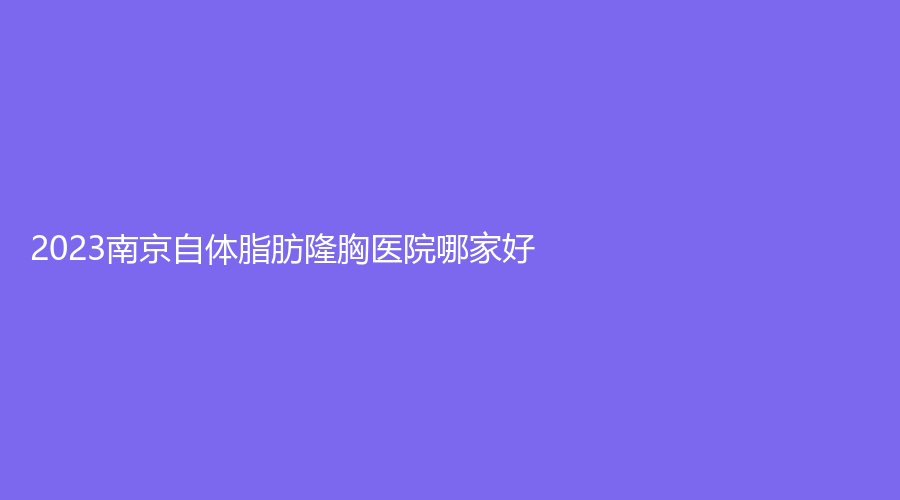 2023南京自體脂肪隆胸醫(yī)院哪家好？