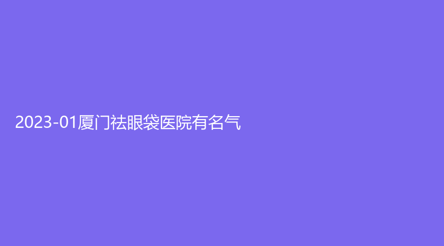 2023-01廈門祛眼袋醫(yī)院有名氣？奢叩診所、長(zhǎng)庚醫(yī)院醫(yī)學(xué)中心、菲絲芭診所等機(jī)構(gòu)不負(fù)眾望！