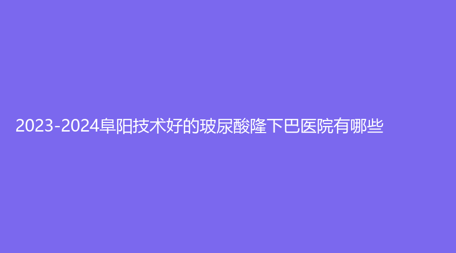 2023-2024阜陽技術(shù)好的玻尿酸隆下巴醫(yī)院有哪些？琴瑟、千悅、王小妹醫(yī)學(xué)等機(jī)構(gòu)哪個便宜？