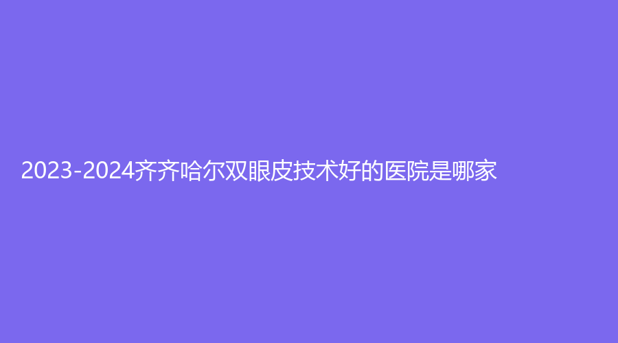 2023-2024齊齊哈爾雙眼皮技術(shù)好的醫(yī)院是哪家？隆顏、第一醫(yī)院科、蝴蝶診所等機(jī)構(gòu)哪家醫(yī)生有責(zé)任心？