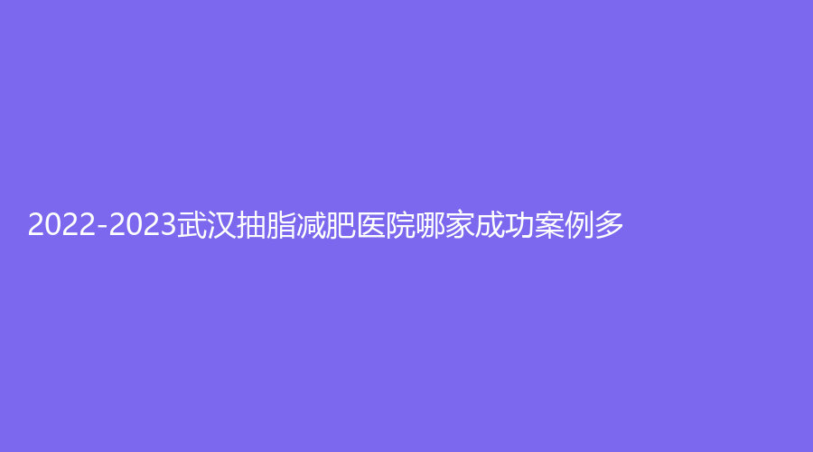 2022-2023武漢抽脂減肥醫(yī)院哪家成功案例多？正璞、仁愛時光醫(yī)院中心、米瑞可等機構(gòu)哪家價格低？