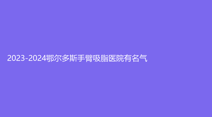 2023-2024鄂爾多斯手臂吸脂醫(yī)院有名氣？