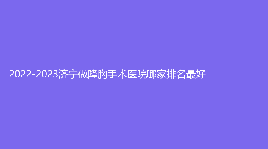 2022-2023濟(jì)寧做隆胸手術(shù)醫(yī)院哪家排名好？星坊、荃薇、韓美等機(jī)構(gòu)哪個(gè)專業(yè)？