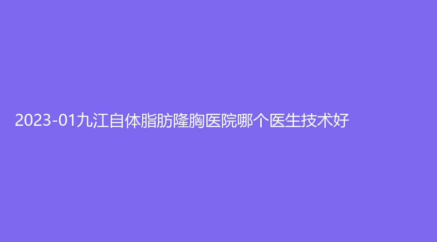 2023-01九江自體脂肪隆胸醫(yī)院哪個醫(yī)生技術好？